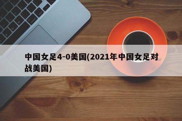 中国女足4-0美国(2021年中国女足对战美国)