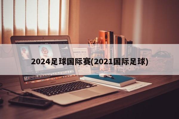 2024足球国际赛(2021国际足球)