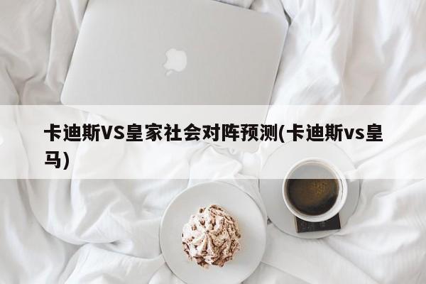 卡迪斯VS皇家社会对阵预测(卡迪斯vs皇马)