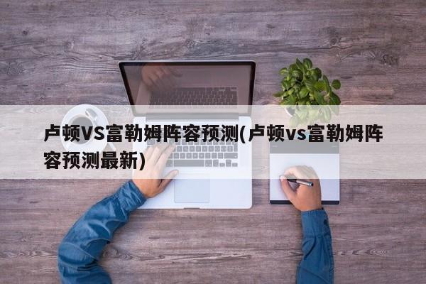 卢顿VS富勒姆阵容预测(卢顿vs富勒姆阵容预测最新)