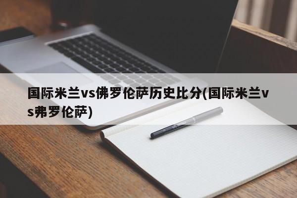 国际米兰vs佛罗伦萨历史比分(国际米兰vs弗罗伦萨)