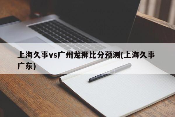 上海久事vs广州龙狮比分预测(上海久事 广东)
