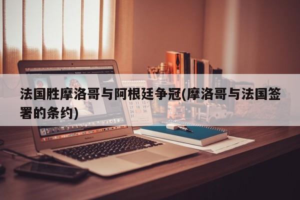 法国胜摩洛哥与阿根廷争冠(摩洛哥与法国签署的条约)