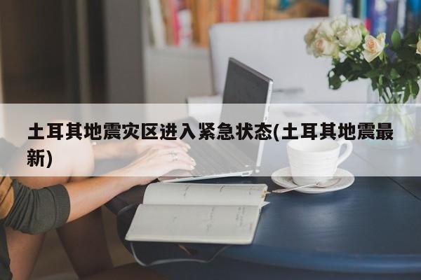 土耳其地震灾区进入紧急状态(土耳其地震最新)