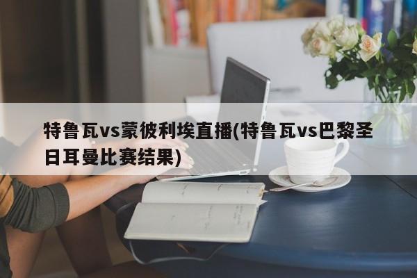 特鲁瓦vs蒙彼利埃直播(特鲁瓦vs巴黎圣日耳曼比赛结果)