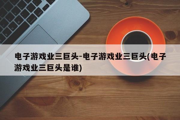 电子游戏业三巨头-电子游戏业三巨头(电子游戏业三巨头是谁)