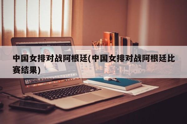 中国女排对战阿根廷(中国女排对战阿根廷比赛结果)