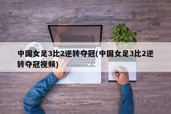 中国女足3比2逆转夺冠(中国女足3比2逆转夺冠视频)