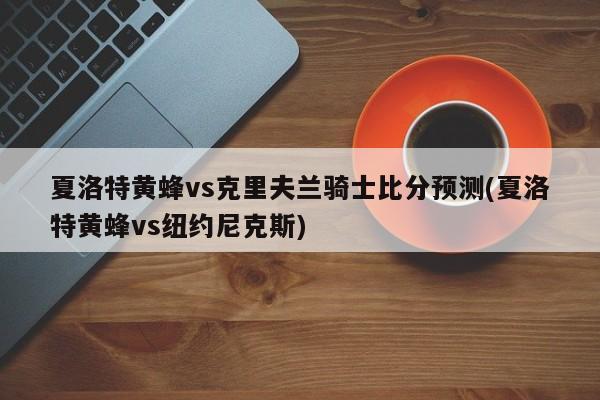 夏洛特黄蜂vs克里夫兰骑士比分预测(夏洛特黄蜂vs纽约尼克斯)