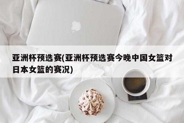 亚洲杯预选赛(亚洲杯预选赛今晚中国女篮对日本女篮的赛况)