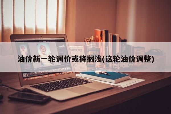 油价新一轮调价或将搁浅(这轮油价调整)