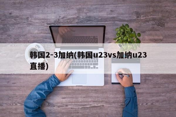 韩国2-3加纳(韩国u23vs加纳u23直播)