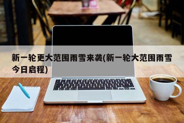 新一轮更大范围雨雪来袭(新一轮大范围雨雪今日启程)