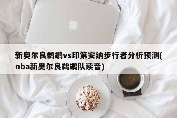 新奥尔良鹈鹕vs印第安纳步行者分析预测(nba新奥尔良鹈鹕队读音)