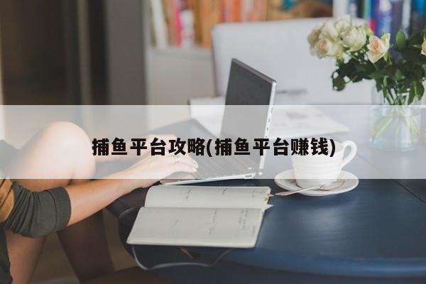 捕鱼平台攻略(捕鱼平台赚钱)