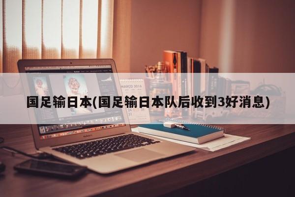 国足输日本(国足输日本队后收到3好消息)