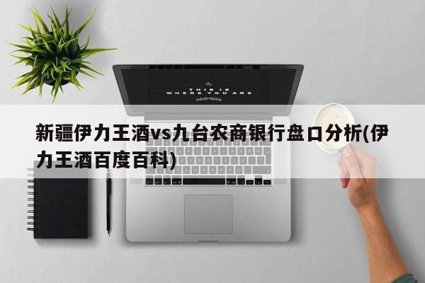 新疆伊力王酒vs九台农商银行盘口分析(伊力王酒百度百科)