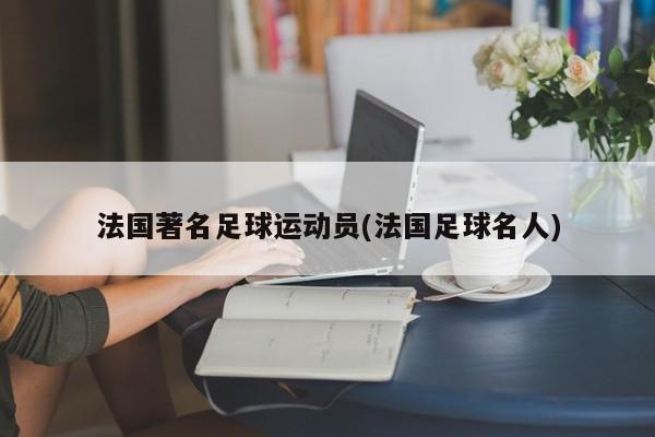 法国著名足球运动员(法国足球名人)
