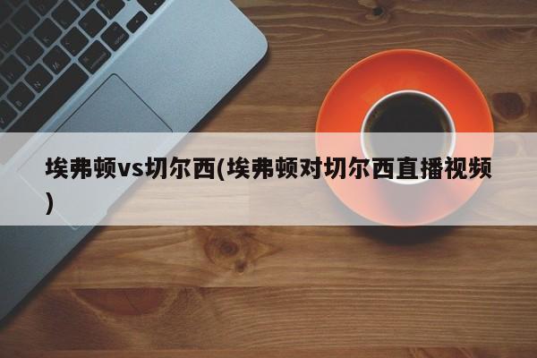 埃弗顿vs切尔西(埃弗顿对切尔西直播视频)