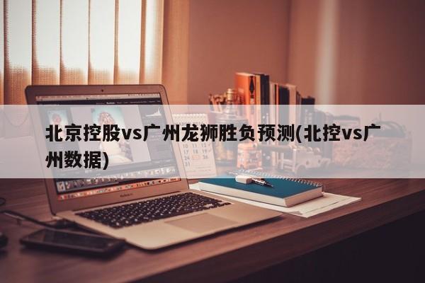 北京控股vs广州龙狮胜负预测(北控vs广州数据)