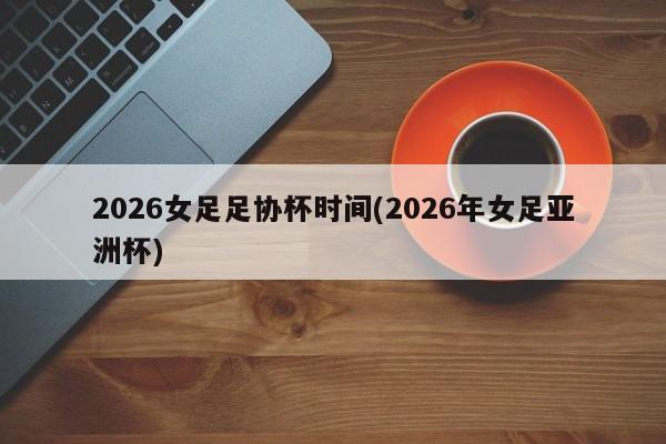 2026女足足协杯时间(2026年女足亚洲杯)