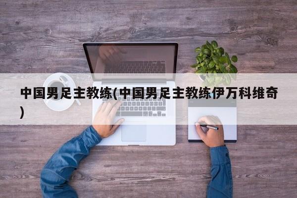 中国男足主教练(中国男足主教练伊万科维奇)