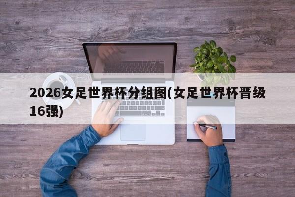 2026女足世界杯分组图(女足世界杯晋级16强)