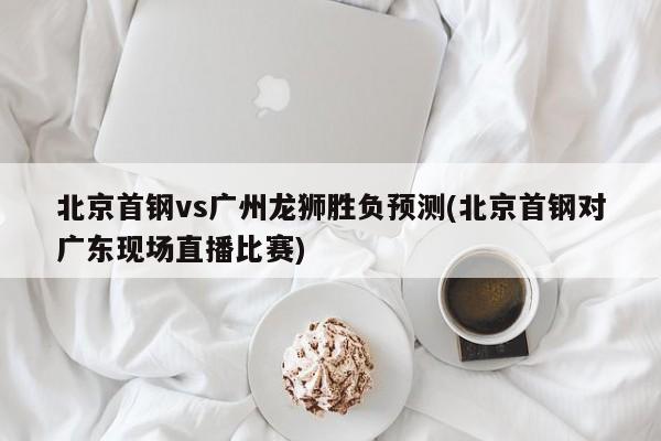 北京首钢vs广州龙狮胜负预测(北京首钢对广东现场直播比赛)