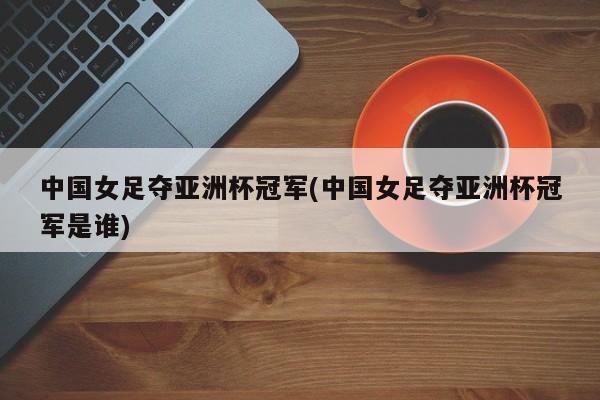 中国女足夺亚洲杯冠军(中国女足夺亚洲杯冠军是谁)