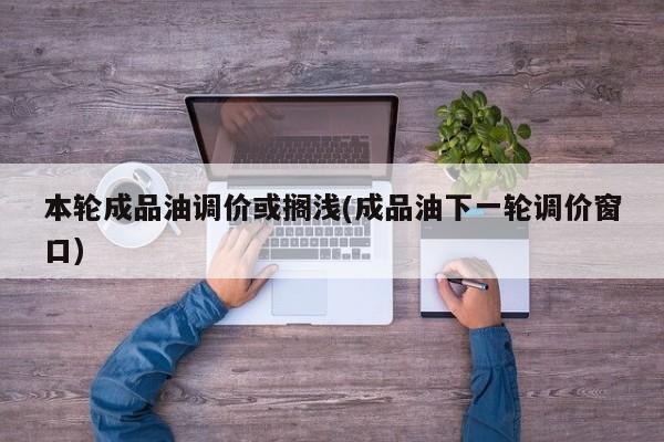本轮成品油调价或搁浅(成品油下一轮调价窗口)