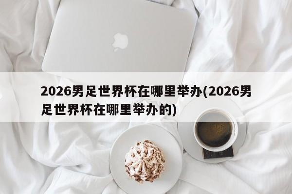 2026男足世界杯在哪里举办(2026男足世界杯在哪里举办的)