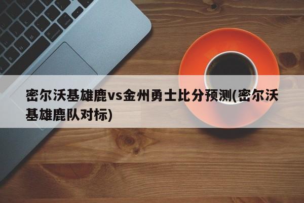 密尔沃基雄鹿vs金州勇士比分预测(密尔沃基雄鹿队对标)