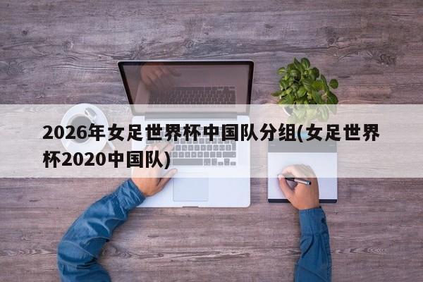 2026年女足世界杯中国队分组(女足世界杯2020中国队)