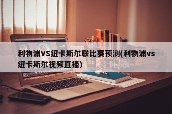 利物浦VS纽卡斯尔联比赛预测(利物浦vs纽卡斯尔视频直播)