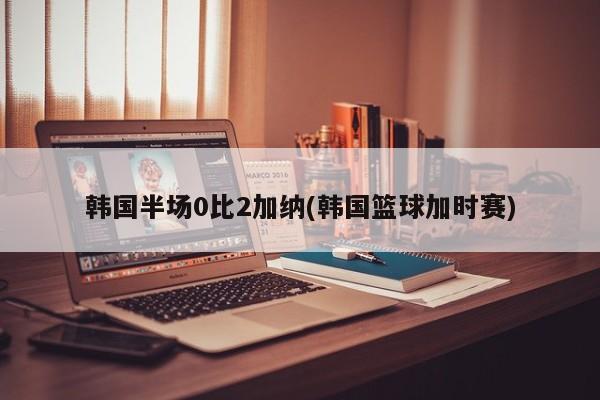 韩国半场0比2加纳(韩国篮球加时赛)