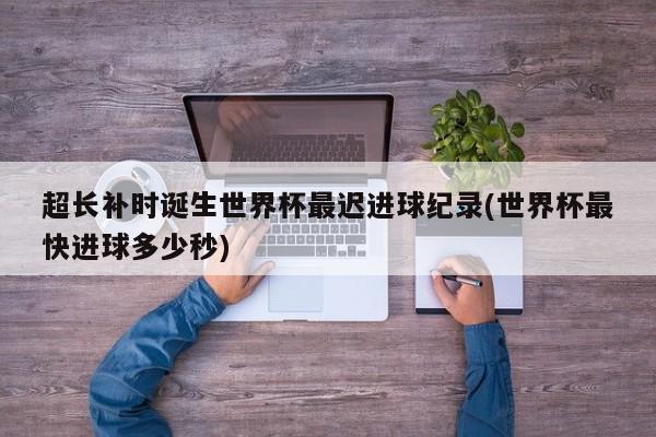 超长补时诞生世界杯最迟进球纪录(世界杯最快进球多少秒)