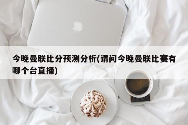 今晚曼联比分预测分析(请问今晚曼联比赛有哪个台直播)
