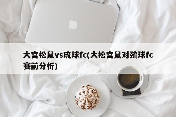 大宫松鼠vs琉球fc(大松宫鼠对巯球fc赛前分析)