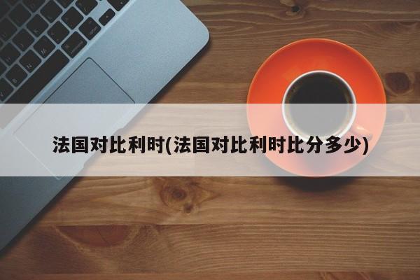 法国对比利时(法国对比利时比分多少)