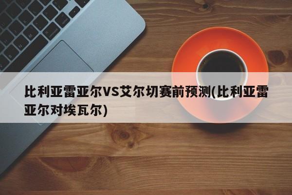 比利亚雷亚尔VS艾尔切赛前预测(比利亚雷亚尔对埃瓦尔)