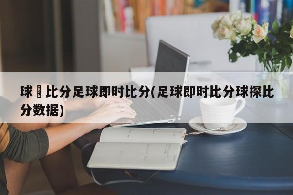 球棎比分足球即时比分(足球即时比分球探比分数据)