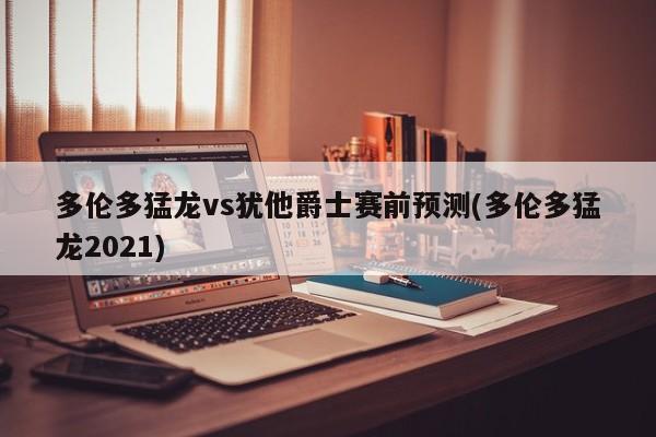 多伦多猛龙vs犹他爵士赛前预测(多伦多猛龙2021)