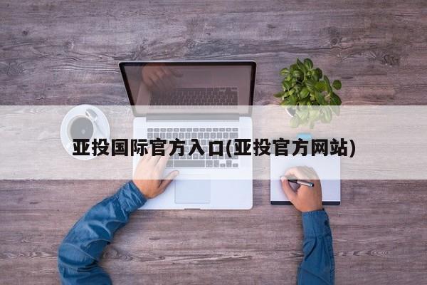 亚投国际官方入口(亚投官方网站)
