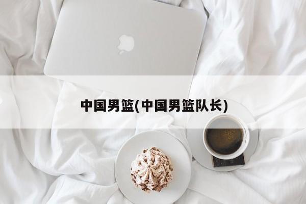 中国男篮(中国男篮队长)