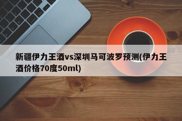新疆伊力王酒vs深圳马可波罗预测(伊力王酒价格70度50ml)