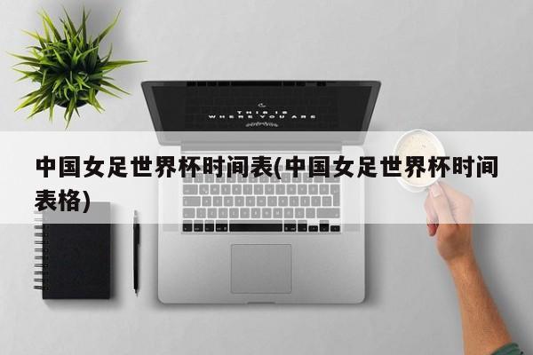 中国女足世界杯时间表(中国女足世界杯时间表格)
