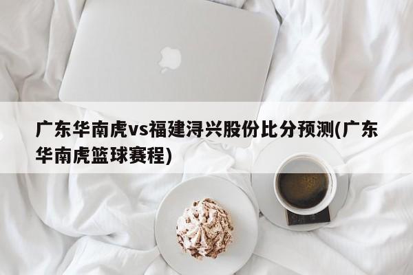 广东华南虎vs福建浔兴股份比分预测(广东华南虎篮球赛程)