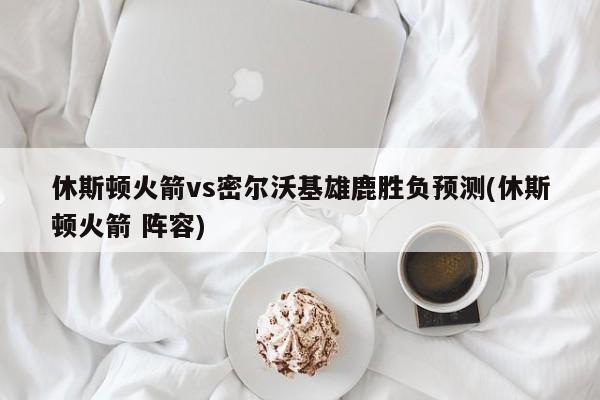 休斯顿火箭vs密尔沃基雄鹿胜负预测(休斯顿火箭 阵容)