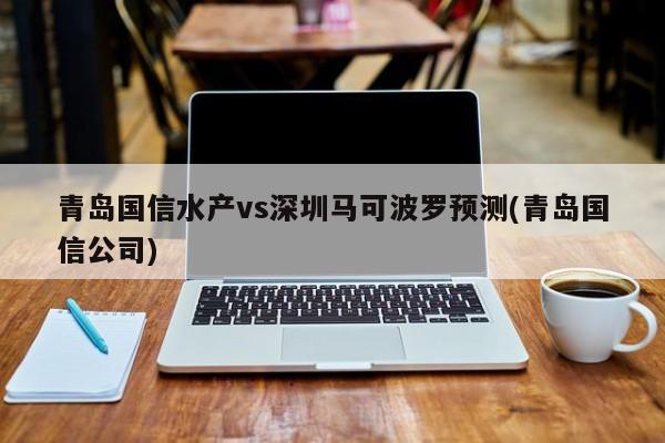 青岛国信水产vs深圳马可波罗预测(青岛国信公司)