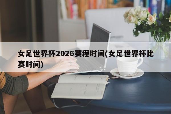 女足世界杯2026赛程时间(女足世界杯比赛时间)